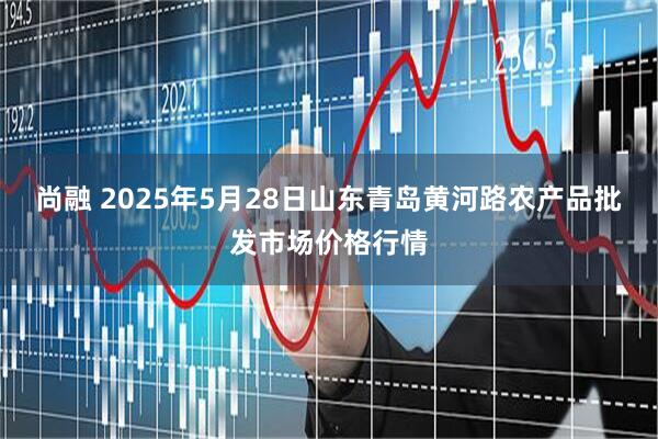 尚融 2025年5月28日山东青岛黄河路农产品批发市场价格行情