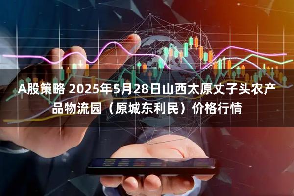A股策略 2025年5月28日山西太原丈子头农产品物流园（原城东利民）价格行情