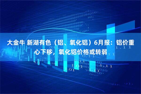 大金牛 新湖有色（铝、氧化铝）6月报：铝价重心下移，氧化铝价格或转弱