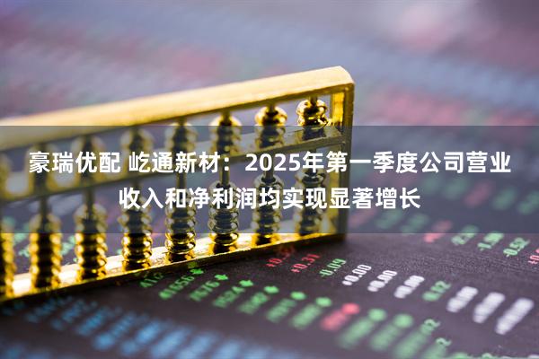 豪瑞优配 屹通新材：2025年第一季度公司营业收入和净利润均实现显著增长