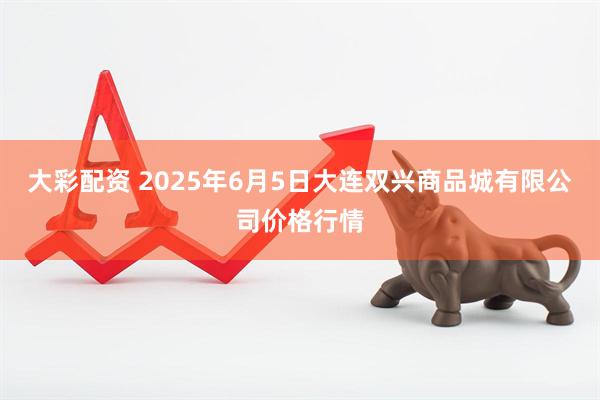 大彩配资 2025年6月5日大连双兴商品城有限公司价格行情