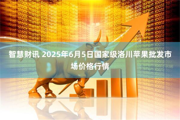 智慧财讯 2025年6月5日国家级洛川苹果批发市场价格行情