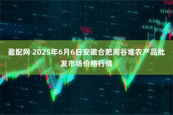 盈配网 2025年6月6日安徽合肥周谷堆农产品批发市场价格行情
