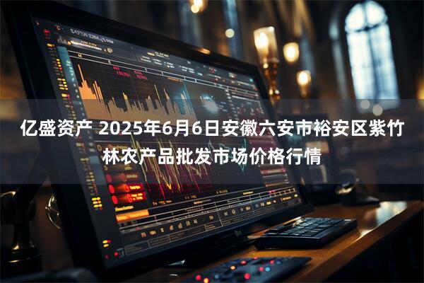亿盛资产 2025年6月6日安徽六安市裕安区紫竹林农产品批发市场价格行情
