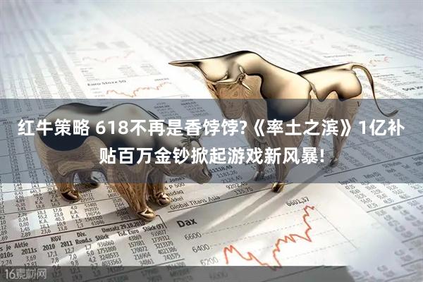 红牛策略 618不再是香饽饽?《率土之滨》1亿补贴百万金钞掀起游戏新风暴!