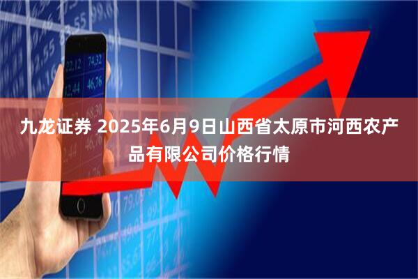 九龙证券 2025年6月9日山西省太原市河西农产品有限公司价格行情