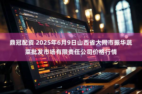 鼎冠配资 2025年6月9日山西省大同市振华蔬菜批发市场有限责任公司价格行情