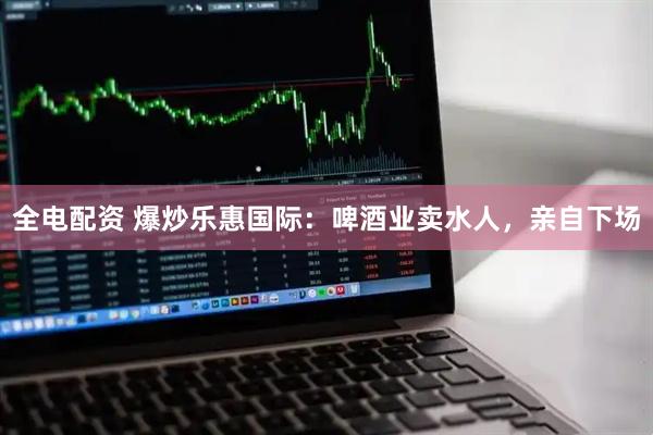 全电配资 爆炒乐惠国际：啤酒业卖水人，亲自下场