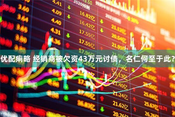 优配痢略 经销商被欠资43万元讨债，名仁何至于此？