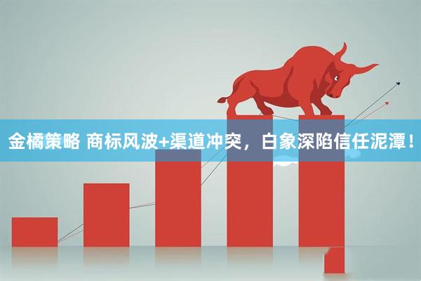 金橘策略 商标风波+渠道冲突，白象深陷信任泥潭！