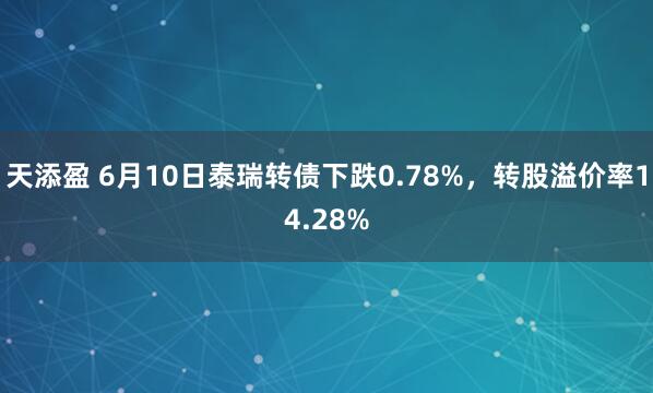 天添盈 6月10日泰瑞转债下跌0.78%，转股溢价率14.28%