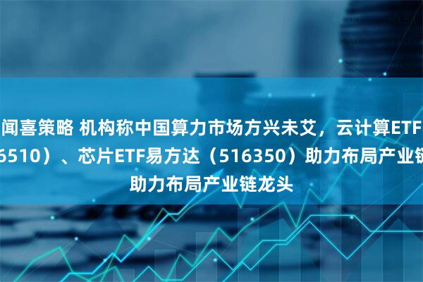 闻喜策略 机构称中国算力市场方兴未艾，云计算ETF（516510）、芯片ETF易方达（516350）助力布局产业链龙头