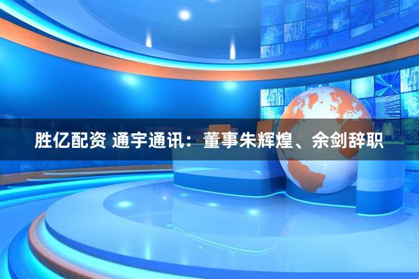 胜亿配资 通宇通讯：董事朱辉煌、余剑辞职