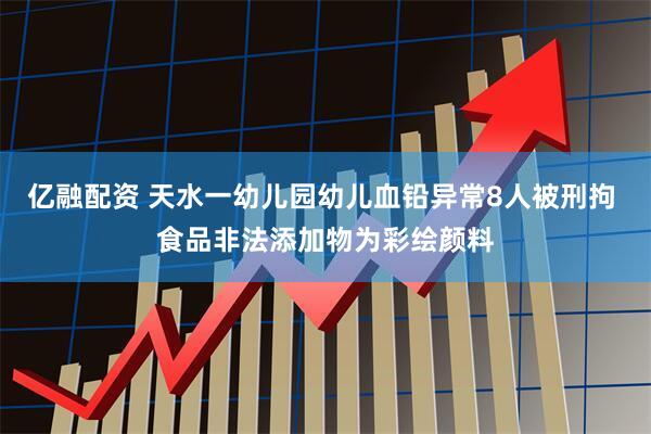 亿融配资 天水一幼儿园幼儿血铅异常8人被刑拘 食品非法添加物为彩绘颜料