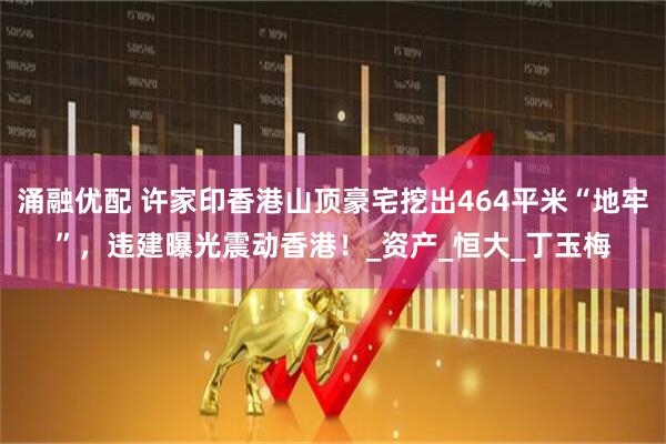 涌融优配 许家印香港山顶豪宅挖出464平米“地牢”，违建曝光震动香港！_资产_恒大_丁玉梅