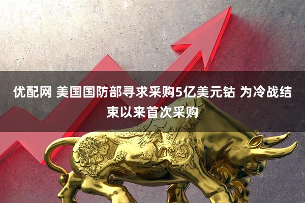 优配网 美国国防部寻求采购5亿美元钴 为冷战结束以来首次采购