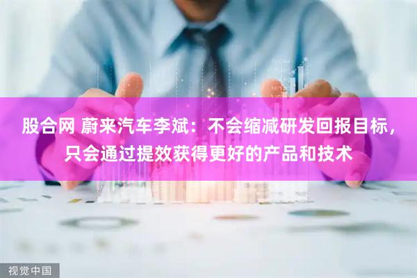 股合网 蔚来汽车李斌：不会缩减研发回报目标，只会通过提效获得更好的产品和技术