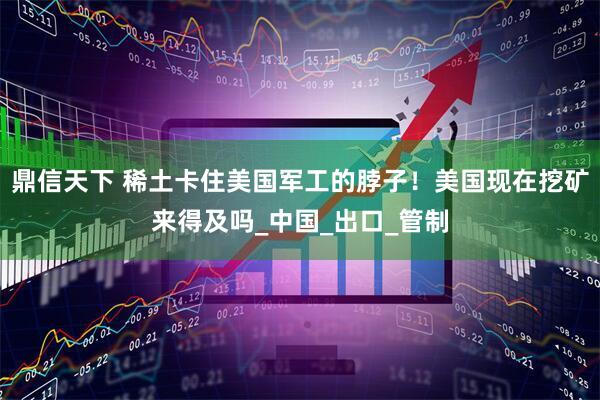 鼎信天下 稀土卡住美国军工的脖子！美国现在挖矿来得及吗_中国_出口_管制