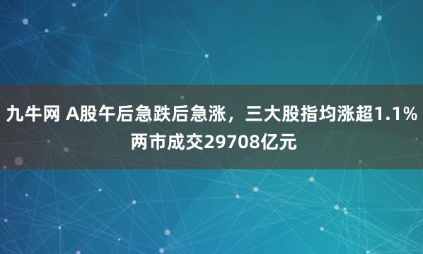 九牛网 A股午后急跌后急涨，三大股指均涨超1.1% 两市成交29708亿元
