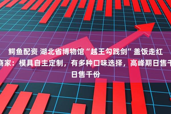 鳄鱼配资 湖北省博物馆“越王勾践剑”盖饭走红，商家：模具自主定制，有多种口味选择，高峰期日售千份