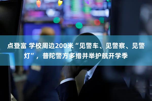 点登富 学校周边200米“见警车、见警察、见警灯”，普陀警方多措并举护航开学季