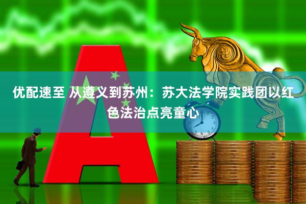 优配速至 从遵义到苏州：苏大法学院实践团以红色法治点亮童心