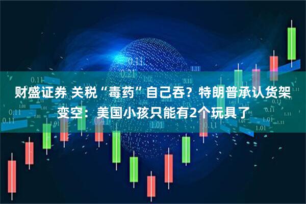 财盛证券 关税“毒药”自己吞？特朗普承认货架变空：美国小孩只能有2个玩具了