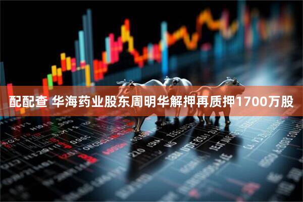 配配查 华海药业股东周明华解押再质押1700万股