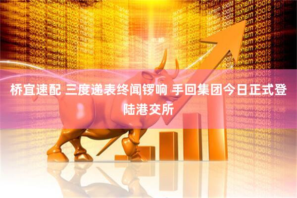 桥宜速配 三度递表终闻锣响 手回集团今日正式登陆港交所