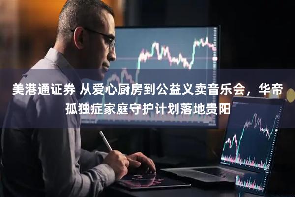 美港通证券 从爱心厨房到公益义卖音乐会，华帝孤独症家庭守护计划落地贵阳