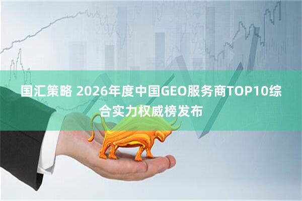 国汇策略 2026年度中国GEO服务商TOP10综合实力权威榜发布