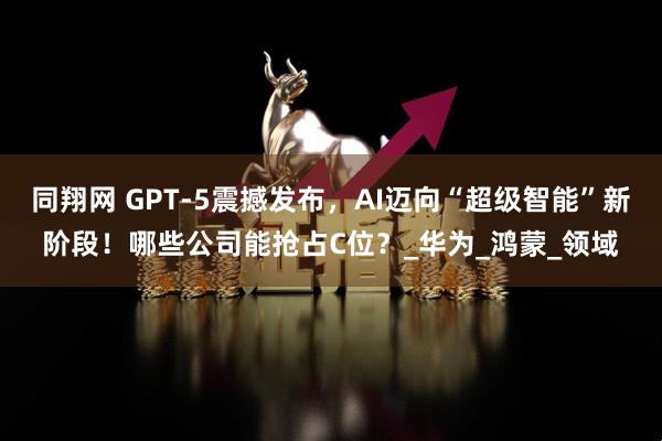同翔网 GPT-5震撼发布，AI迈向“超级智能”新阶段！哪些公司能抢占C位？_华为_鸿蒙_领域