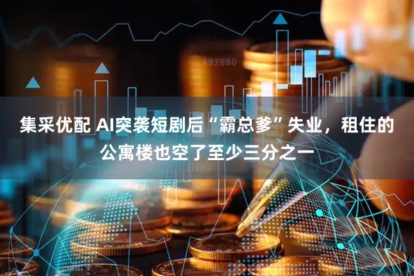 集采优配 AI突袭短剧后“霸总爹”失业，租住的公寓楼也空了至少三分之一