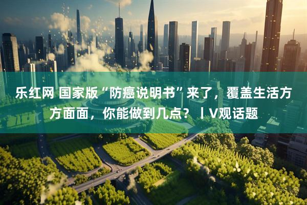 乐红网 国家版“防癌说明书”来了，覆盖生活方方面面，你能做到几点？丨V观话题